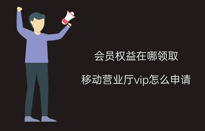 会员权益在哪领取 移动营业厅vip怎么申请？